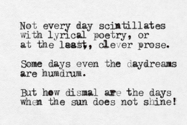 Not every day scintillates with lyrical poetry, or at the last, east, clever prose. Some days even the daydreams are humdrum. But how dismal are the days when the sun does not shine! 