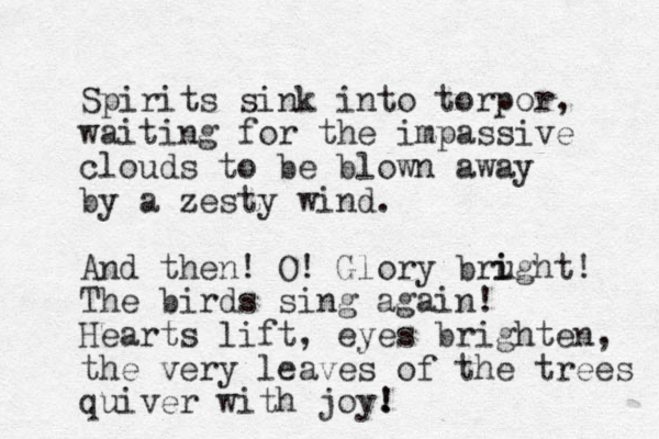 Spirits sink into torpor, waiting for the impassive clouds to be blown away by a zesty wind. And then! O! Glory brught i i ! The birds sing again! Hearts lift, eyes brighten, the very leaves of the trees quiver with joy. ! ! 