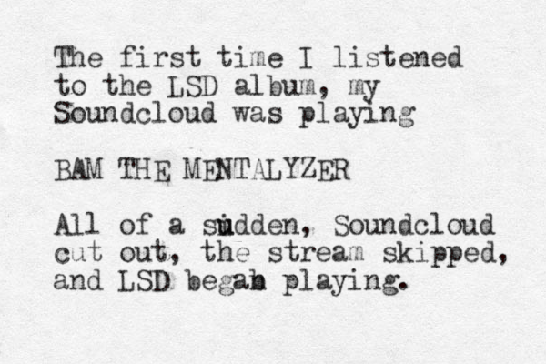 The first time I listened to the LSD album, my Soundcloud was playing BAM THE MENTALYZER All of a sidden u u , Soundcloud cut out, the stream skipped, and LSD begab n playing.