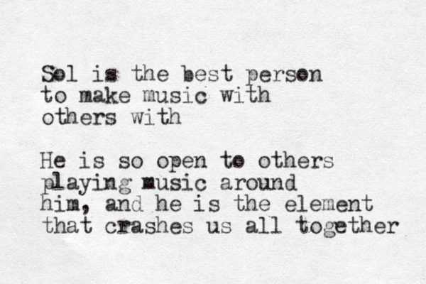 Sol is the best person to make music with others with He is so open to others playing music around him, and he is the element that crashes us all together 