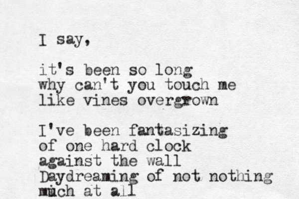 I say, it's been so long why can't you touch me like vines overgrown I've been fantasizing of one hard clock against the wall Daydreaming of not nothing mich at all u