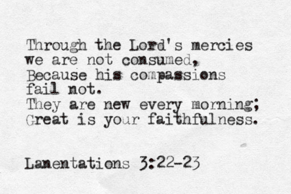 Through the Lord's mercies we are not consumed, Because his compassions fail not. They are new every morning; Great is your faithfulness. Lanentations 3:22-23 