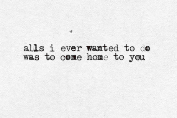 alls i ever wanted to do was to come home to you