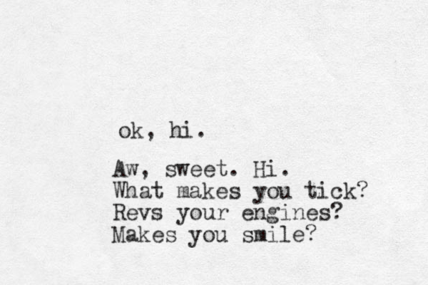 ok, hi. Aw, sweet. Hi. What makes you tick? Revs your engines? Makes you smile?