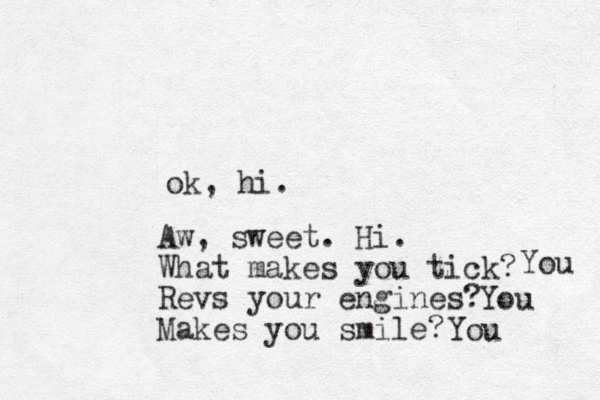 ok, hi. Aw, sweet. Hi. What makes you tick? Revs your engines? Makes you smile? You You You