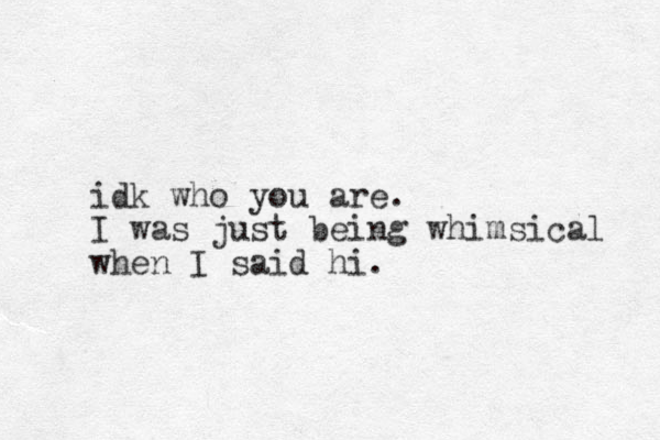 idk who you are. I was just being whimsical when I said hi. 