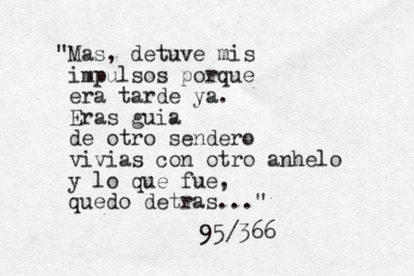 "Mas, detuve mis impulsos porque era tarde ya. Eras guia de otro sendero vivias con otro anhelo y lo que fue, quedo detras..." 95/366