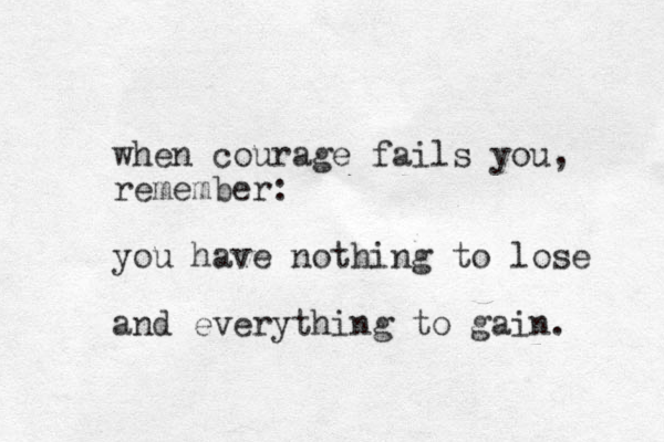when courage fails you, remember: you have nothing to lose and everything to gain. 