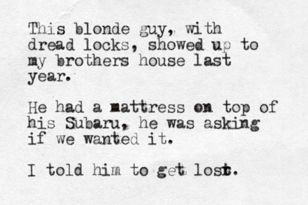 This blonde guy, with dread locks , showed up to my brothers house last year. He had a mattress on top of his Subaru, he was asking if we wanted it. I told him to get losr t t. 