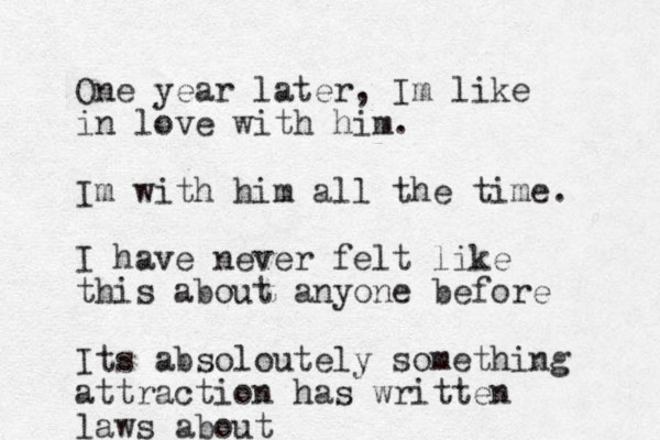 One year later, Im like in love with him. Im with him all the time. I have never felt like this about anyone before Its absoloutely something attraction has written laws about 