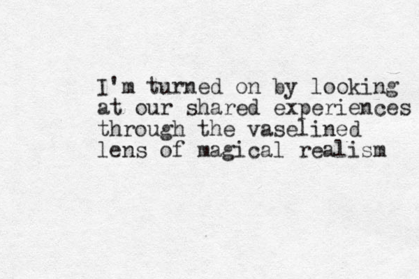 I'm turned on by looking at our shared experiences through the vaselined lens of magical realism 