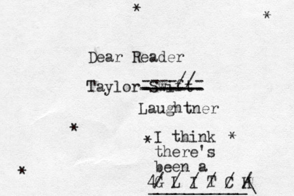 Dear Reader Taylor Swift * * * * * * ------- ------- ------- ----//- Laughtner I think there's been a G L I T C H / / / / / / 4___________\