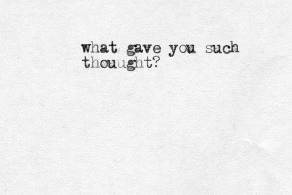 what gave you such thouught? 