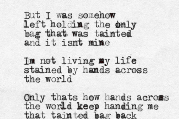 But I was somehow left holding the inly o o bag that was tainted and it isnt mine I m not living my life stained by hands across the world Only thats how hands across the world keep handing me that tainted bag back 