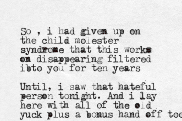 So , i had given up on the child molester syndrome that this works on disappearing filtered ibto you for ten years Until, i saw that hateful person tonight. And i lay here with all of the old yuck plus a bonus hand off too 