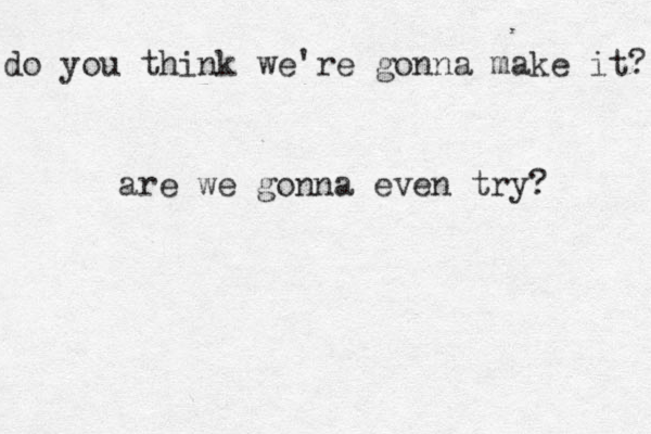 do you think we're gonna make it? are we gonna even try? 