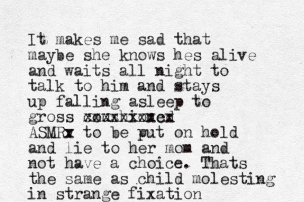 It makes me sad that maybe she knows hes alive and waits all night to talk to him and stays up falling asleep to gross coushioned xxxxxxxxcx ASMRv x to be put on hold and lie to her mom and not have a choice. Thats the same as child molesting in strange fixation