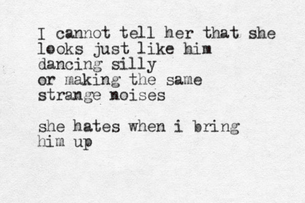 I cannot tell her that she looks just like him dancing silly or making the same strange noises she hates when i bring him up