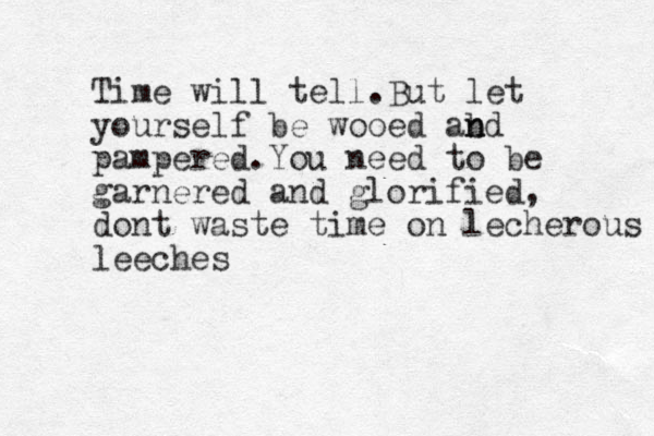 Time will tell .But let yourself be wooed ab n nd pampered.You need to be garnered and glorified, dont waste time on lecherous leeches