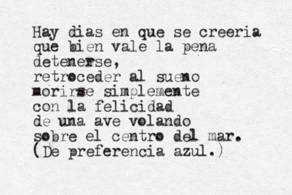 Hay dias en que se creeria que bien vale la pena detenerse, retroceder al sueno morirse simplemente con la felicidad de una ave volando sobre el centro del mar. (De preferencia azul.) 