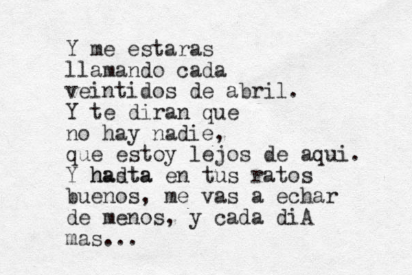 Y me estaras llamando cada veintidos de abril. Y te diran que no hay nadie, que estoy lejos de aqui. Y hadta hasta en tus ratos buenos, me vas a echar de menos, y cada diA mas...