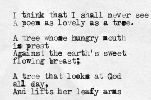 I think that I shall never see A poem as lovely as a trre e e . A tree whose hungry mouth is prest Against the earth's sweet flowing breast; A tree that looks at God all day, And lifts her leady f f arms 