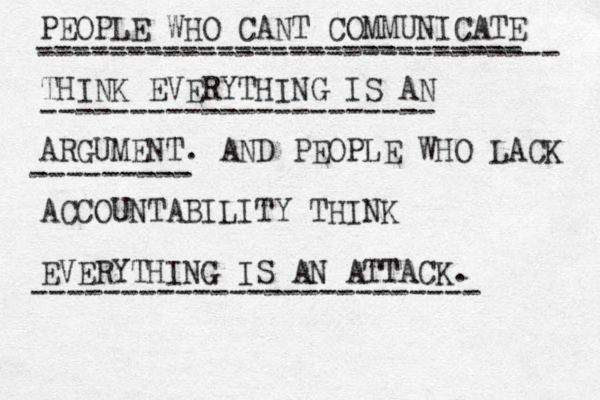 PEOPLE WHO CANT COMMUNICATE THINK EVERYTHING IS AN ARGUMENT. AND PEOPLE WHO LACK ACCOUNTABILITY THINK EVERYTHING IS AN ATTACK. --------------------------- ----------------------------- ---------------------- --------- ------------------------- 
