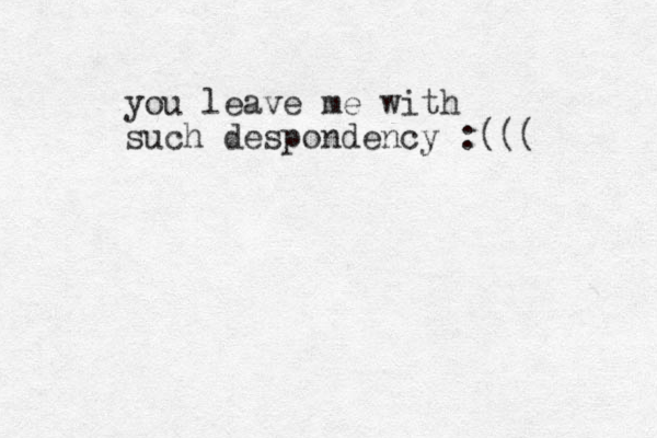 you leave me with such despondency :((( 