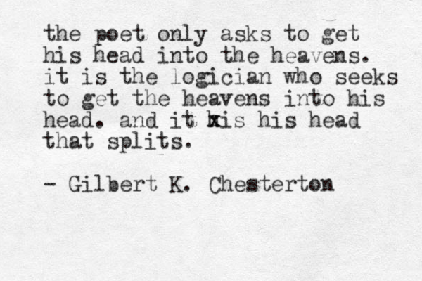 the poet only asks to get his head into the heavens. it is the logician who seeks to get the heavens into his head. and it his x x his head that splits. - Gilbert K. Chesterton 