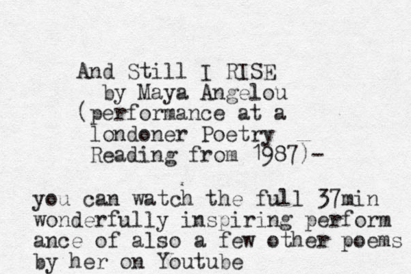 And Still I RISE by Maya Angelou (performance at a londoner Poetry Reading from 1987)- you can watch the full 37min wonderfully inspiring perform ance of also a few other poems by her on Youtube