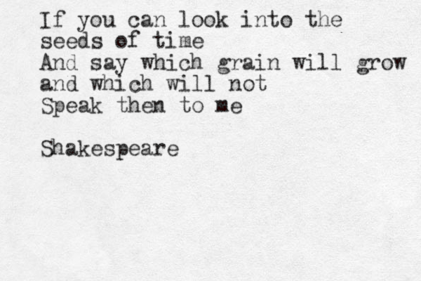 If you can look into the seeds of time And say which grain will grow and which will not Speak then to me Shakespeare