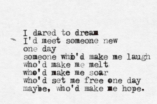 I dared to dream I'd meet someone new one day someone whi o 'd make me laugh who'd make me melt who'd make me soar who'd set me free one day maybe, who'd make me hope. 