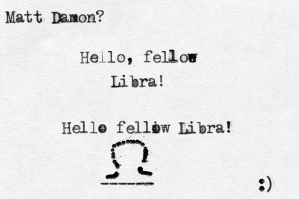 Hello, felloe w Libra! Hello felliw o Libra! ......................................... ------ :) Matt Damon?
