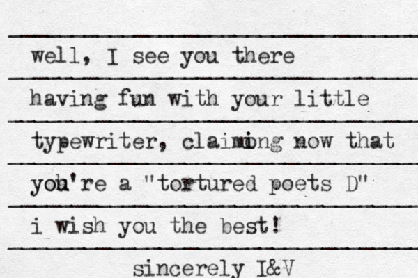 __________________________________ __________________________________ ___________________________________ ____________________________________ _____________________________________ ___________________________________ well, I see you there having fun with your little typewriter, claimo i ing now that yoh u you're a "tortured poets D" i wish you the best! sincerely I&V