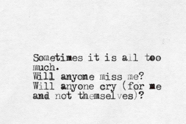 Sometimes it is all too much. Will anyone miss me? Will anyone cry (for me and not themselves)?