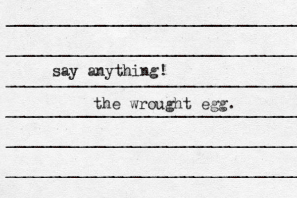 __________________________________ __________________________________ ___________________________________ ____________________________________ _____________________________________ ___________________________________ say anything! the wrought egg. 
