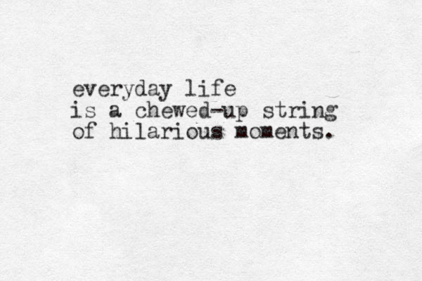 everyday life is a chewed-up string of hilarious moments. 