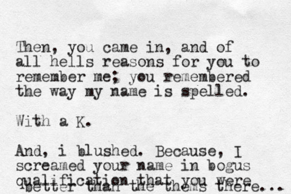 Then, you came in, and of all hells reasons for you to remember me; you remembered the way my name is spelled. With a K. And , i blushed. Because, I screamed your name in bogus qualification that you were better than the thems there... 