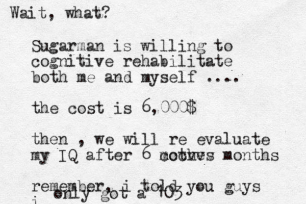 Sugarman is willing to cognitive rehabilitate both me and myself .... the cost is 6,000$ then , we will re evaluate my IQ after 6 mothes cccvvv months remember, i told you guys i only got a 103 Wait, what?