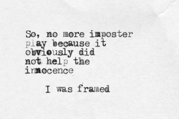 So, no more imposter play because it obviously did not help the innocence I was framed