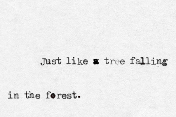 Just like w tree a a a falling in the forest.