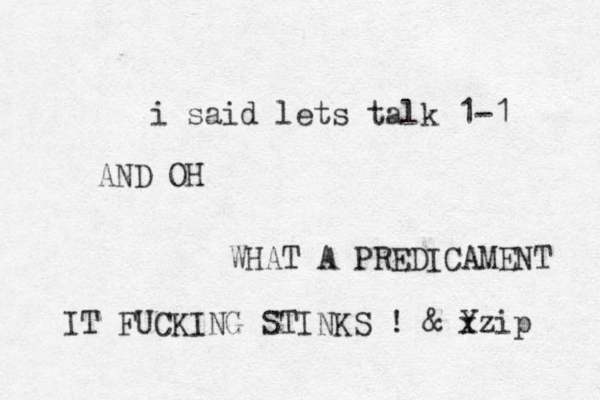 i said lets talk 1-1 AND OH WHAT A PREDICAMENT IT FUCKIN G STINKS ! & Y xzip 