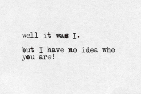 well it was I. but I have no idea who you are!