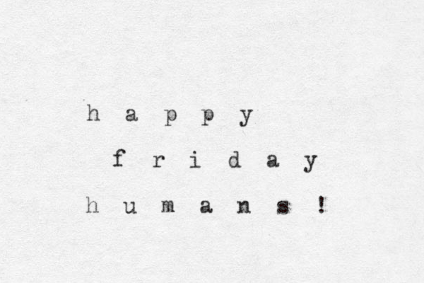 h a p p y f r i d a y h u m a n s ! 