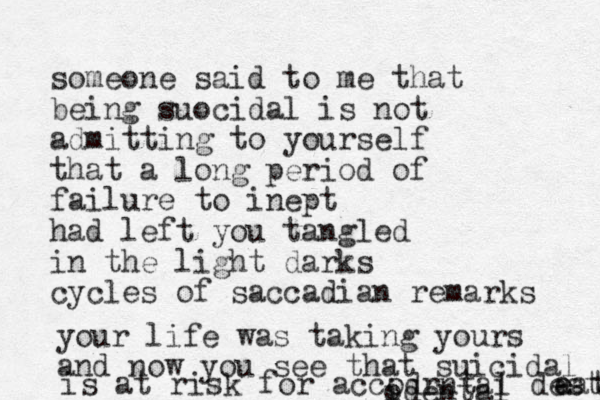 someone said to me that being suocidal is not admitting to yourself that a long period of failure to inept had left you tangled in the light darks cycles of saccadian remarks your life was taking yours and now you see that suicidal is at risk for accodrntal desth a eath i odental 