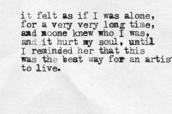 it felt as if I was alone , for a very very long time, and noone knew who I was, and it hurt my soul, until I reminded her that this was the beat way for an artist to live. s 