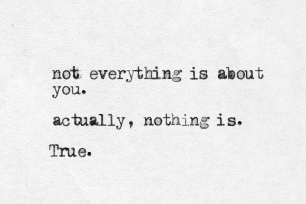 not everything is about you. actually, nothing is. True.