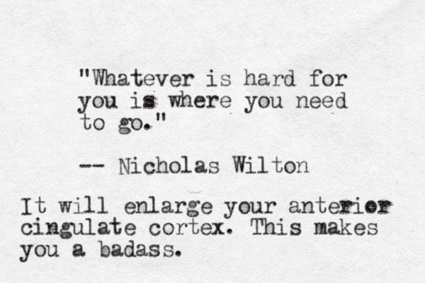 "Whatever is hard for you is where you need to go." -- Nicholas Wilton It will enlarge your anterior cingulate cortex. This makes you a badass.