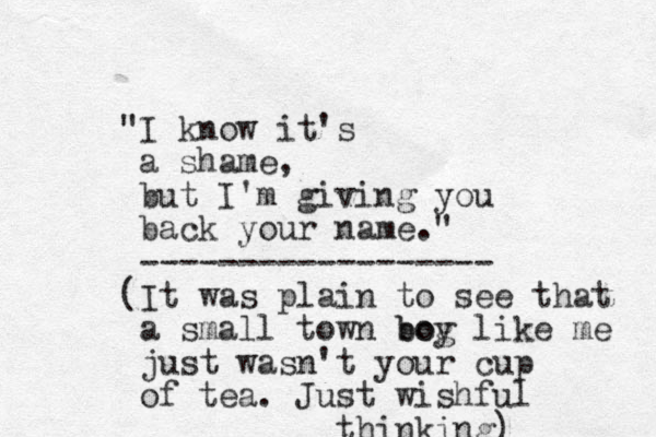 "I know it's a shame, but I'm giving you back your name." ------------------ (It was plain to see that a small town bog boy like me just wasn't your cup of tea. Just wishful thinking) 