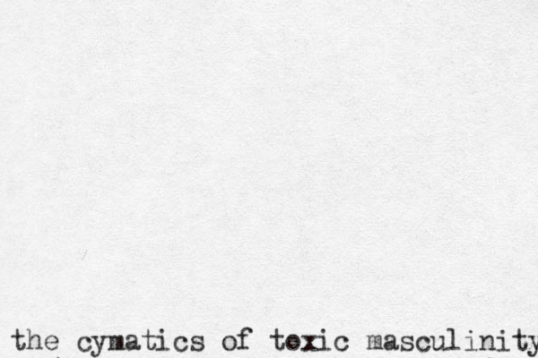 the cymatics of toxic masculinity 